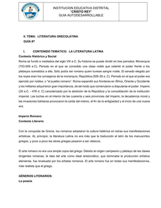 INSTITUCION EDUCATIVA DISTRITAL
“CRISTO REY”
GUIA AUTODESARROLLABLE
II. TEMA: LITERATURA GRECOLATINA
GUÍA #7
I. CONTENIDO TEMATICO: LA LITERATURA LATINA
Contexto Histórico y Social
Roma se fundó a mediados del siglo VIII a C. Su historia se puede dividir en tres periodos: Monarquía
(753-509 a.C). Periodo en el que se consolido una clase noble que ostentó el poder frente a los
plebeyos sometidos a ella. Sólo podía ser romano quien tuviese sangre noble. El senado elegido por
los reyes eran los consejeros de la monarquía. República (509-29 a. C). Periodo en el que el poder era
ejercido por nobles, o "el pueblo romano”. Roma expandió sus fronteras en África, Oriente y Occidente
y los militares adquirieron gran importancia, de tal modo que comenzaron a disputarse el poder. Imperio
(29 a.C. - 476 d. C) caracterizado por la abolición de la República y la consolidación de la institución
imperial. Las luchas en el interior de las cuarenta y seis provincias del Imperio, la decadencia moral y
las invasiones bárbaras provocaron la caída del mismo, el fin de la antigüedad y el inicio de una nueva
era.
Imperio Romano
Contexto Literario
Con la conquista de Grecia, los romanos adoptaron la cultura helénica en todas sus manifestaciones
artísticas. AL principio, la literatura Latina no era más que la traducción al latín de los manuscritos
griegos, y poco a poco las obras griegas pasaron a ser clásicos.
El arte romano no era una simple copia del griego. Debido al origen campesino y plebeyo de las clases
dirigentes romanas, la idea del arte como ideal aristocrático, que dominaba la producción artística
ateniense, fue revaluada por los artistas romanos. El arte romano fue en todas sus manifestaciones,
más realista que el griego.
GÉNEROS LITERARIOS:
La poesía
 