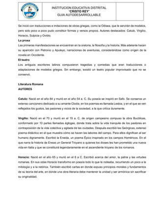 INSTITUCION EDUCATIVA DISTRITAL
“CRISTO REY”
GUIA AUTODESARROLLABLE
Se inició con traducciones e imitaciones de obras griegas, como la Odisea, que le servirán de modelos,
pero solo poco a poco pudo constituir formas y versos propios. Autores destacados: Catulo, Virgilio,
Horacio, Sulpicia y Ovidio.
La prosa
Las primeras manifestaciones se encuentran en la oratoria, la filosofía y la historia. Más adelante hacen
su aparición con Petronio y Apuleyo, narraciones de aventuras, considerándose como origen de la
novela en Occidente.
El teatro
Los antiguos escritores latinos compusieron tragedias y comedias que eran traducciones o
adaptaciones de modelos griegos. Sin embargo, existió un teatro popular improvisado que no se
conservó.
Literatura Romana
AUTORES
Catulo: Nació en el año 84 y murió en el año 54 a. C. Su poseía se inspiró en Safo. Se conserva un
extenso cancionero dedicado a su amante Clodia, en los poemas es llamada Lesbia, y en el que se ven
reflejados los gustos, las pasiones y vicios de la sociedad, a la que critica duramente.
Virgilio: Nació en el 70 y murió en el 19 a. C. de origen campesino compuso la obra Bucólicas,
conformado por 10 partes llamadas églogas, donde trata sobre la vida tranquila de los pastores en
contraposición de la vida colectiva y agitada de las ciudades. Después escribió las Geórgicas, extenso
poema didáctico en el que muestra cómo se hacen las labores del campo. Para ellos dignifican al ser
humano dignamente. Escribió la Eneida, un poema Épico inspirado en los campos Homéricos. En el
que narra la historia de Eneas un General Troyano a quienes los dioses les han prometido una nueva
vida en Italia y que se constituirá legendariamente en el ascendiente troyano de los romanos.
Horacio: Nació en el año 65 y murió en el 8 a C. Escribió acerca del amor, la patria y las virtudes
romanas. En sus odas Horacio transformo en poesía todo lo que le rodeaba, recurriendo un poco a la
mitología y a la retórica. También escribió cartas en donde expuso principios morales y fundamentos
de su teoría del arte, en donde una obra literaria debe mantener la unidad y ser armónica sin sacrificar
su originalidad.
 