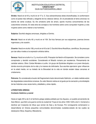 INSTITUCION EDUCATIVA DISTRITAL
“CRISTO REY”
GUIA AUTODESARROLLABLE
Ovidio: Nació en el 43 y murió en el 17 a. C. Sus extraordinarias dotes diversificadas, lo conformaron
como el poeta más refinado y elegante de los clásicos latinos. En el prevalecido el tema amoroso no
exento de cierta crudeza. Su Ars amatoria (arte de amar), aporta muchos conocimientos de las
costumbres romanas. En esta obra da consejos a los hombres sobre como conquistar mujeres y a las
mujeres sobre como retener a los hombres.
Sulpicia: Escribió elegías amorosas, dirigidas a Cerinto.
Marcial: Nació en el año 40 y murió en el 104. Se hizo famoso por sus epigramas, poemas breves
ingeniosos y de ocasión.
Cicerón: Nació en el año 106 y murió en el 43 a de C. Escribió libros filosóficos, científicos. Se preocupo
por dar altos niveles a la expresión artística latina.
Seneca: Nació en el año 4 a. C y murió en el 65. Preceptor de Nerón el Emperador. Se considero como
conspirador y decidió suicidarse. Considerado el filósofo romano por excelencia. Pensamiento de
carácter estoico. Obra: Cartas Morales a Lucilio. Un grupo de Epístolas dirigidas a un joven discípulo,
donde enuncia principios de la vida y la manera de disfrutarla. Sus escritos ejercieron gran influencia
en la edad media, en su tratado de la Brevedad de la vida en donde existen ideas cercanas al
cristianismo.
Petronio: Es considerado el autor del fragmentario texto denominado Satiricón, un relato realista sobre
las degradadas costumbres romanas. Su valor literario radica en el gusto por la narración y el entretejido
de las historias unas veces lento y detallado y otras rápido.
LITERATURA GRIEGA
Contexto histórico y social
Hacia el siglo XIII a de C el territorio griego estaba poblado por los Aqueos, un pueblo proveniente de
Asia Menor, que libró una guerra contra la ciudad de Troya en los años 1250-1225 a de C. Comenzó a
declinar por invasores de tribus que venían de Asia y de Europa. Por consiguiente comenzaron a
desarrollarse en Grecia pequeñas comunidades denominadas ciudades-estado de las cuales se
destacaron Ática, Esparta y Macedonia.
 