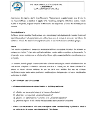 INSTITUCION EDUCATIVA DISTRITAL
“CRISTO REY”
GUIA AUTODESARROLLABLE
A comienzos del siglo IV a de C, el rey Macedonio Filipo consolido su poderío sobre toda Grecia. Su
hijo Alejandro Magno se apodero de Egipto, Siria, Palestina y gran parte del territorio asiático. Tras la
muerte de Alejandro, el poder imperial de Macedonia se resquebrajo y Grecia fue tomada por los
romanos.
Contexto Literario
En Atenas siempre existió un fuerte vínculo entre los artistas e intelectuales con la nobleza. En general
los artistas exaltaron valores considerados nobles, tales como la belleza, la armonía y las virtudes de
los héroes míticos. Tal idealismo impregnó la mayoría de las manifestaciones artísticas griegas.
Poesía
En la escultura, por ejemplo, se valoró la armonía de la forma como criterio de belleza. En la poesía se
cantaba como lo hizo Pindaro a las cualidades atléticas, que los nobles respetaban profundamente. En
el teatro los temas casi siempre se referían a los héroes nobles, cuya dignidad era considerada como
un modelo.
Los primeros poemas griegos tuvieron como tema los mitos heroicos y se cantaba en celebraciones de
carácter civil y religioso. A diferencia de lo que ocurría en la cultura judía, las narraciones heroicas
griegas no tenían carácter religioso, lo que las hacía más flexibles. Por ello las primeras
manifestaciones del teatro griego, que fueron reelaboraciones de tales mitos, no fueron consideradas
contrarias a la religión.
IV. ACTIVIDADES DEL ESTUDIANTE
1. Revisa la información que encontraras en la internet y responde:
a) ¿Cuáles son las características de la Literatura Grecolatina?
b) ¿Cuándo y cómo surgió la Literatura Grecolatina?
c) ¿Cuáles son los temas más recurrentes en la Literatura Grecolatina?
d) ¿Nombra algunos de los autores más destacados de la Literatura Grecolatina
1. Elabora un mapa mental, utilizando una hoja de block tamaño oficio y siguiendo la técnica
de elaboración de mapas mentales del autor Tony Buzan
 