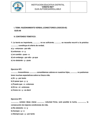 INSTITUCION EDUCATIVA DISTRITAL
“CRISTO REY”
GUIA AUTODESARROLLABLE
I. TEMA: RAZONAMIENTO VERBAL (CONECTORES LOGICOS #2)
GUÍA #8
II. CONTENIDO TEMÁTICO:
1. La teoría es importante, .............. no es suficiente; ............. se necesita recurrir a la práctica
............... constituye el criterio de verdad.
a) y - entonces - por ello
b) entonces - o - y
c) en cambio - pues - o
d) sin embargo - por ello - ya que
e) no obstante - y - pues
Ejercicio Nº2
.............. transmitimos ............... consolidamos valores en nuestros hijos, .............. no podremos
tener muchas expectativas sobre su futura vida.
a) Si - y - por tanto
b) A pesar que - y - y
c) Puesto que - o - entonces
d) Si no - ni - entonces
e) Como no - y - es decir
Ejercicio Nº3
................ existan ideas claras ............... voluntad firme, será posible la lucha, ................, la
consecución de mejores condiciones de vida.
a) No obstante - o - y
b) Aunque - y - o
c) Siempre que - y - por tanto
 