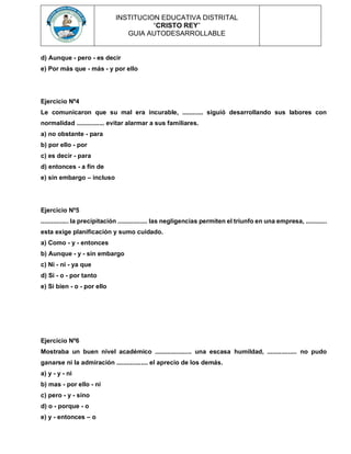 INSTITUCION EDUCATIVA DISTRITAL
“CRISTO REY”
GUIA AUTODESARROLLABLE
d) Aunque - pero - es decir
e) Por más que - más - y por ello
Ejercicio Nº4
Le comunicaron que su mal era incurable, ............ siguió desarrollando sus labores con
normalidad ................ evitar alarmar a sus familiares.
a) no obstante - para
b) por ello - por
c) es decir - para
d) entonces - a fin de
e) sin embargo – incluso
Ejercicio Nº5
................ la precipitación ................. las negligencias permiten el triunfo en una empresa, ............
esta exige planificación y sumo cuidado.
a) Como - y - entonces
b) Aunque - y - sin embargo
c) Ni - ni - ya que
d) Si - o - por tanto
e) Si bien - o - por ello
Ejercicio Nº6
Mostraba un buen nivel académico ..................... una escasa humildad, ................. no pudo
ganarse ni la admiración .................. el aprecio de los demás.
a) y - y - ni
b) mas - por ello - ni
c) pero - y - sino
d) o - porque - o
e) y - entonces – o
 
