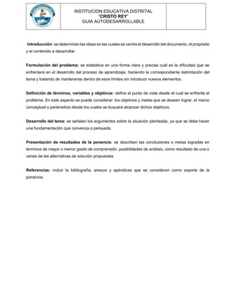 INSTITUCION EDUCATIVA DISTRITAL
“CRISTO REY”
GUIA AUTODESARROLLABLE
Introducción: se determinan las ideas en las cuales se centra el desarrollo del documento, el propósito
y el contenido a desarrollar.
Formulación del problema: se establece en una forma clara y precisa cuál es la dificultad que se
enfrentará en el desarrollo del proceso de aprendizaje, haciendo la correspondiente delimitación del
tema y tratando de mantenerse dentro de esos límites sin introducir nuevos elementos.
Definición de términos, variables y objetivos: define el punto de vista desde el cual se enfrenta el
problema. En este aspecto se puede considerar: los objetivos y metas que se deseen lograr, el marco
conceptual o parámetros desde los cuales se buscará alcanzar dichos objetivos.
Desarrollo del tema: se señalan los argumentos sobre la situación planteada, ya que se debe hacer
una fundamentación que convenza o persuada.
Presentación de resultados de la ponencia: se describen las conclusiones o metas logradas en
términos de mayor o menor grado de comprensión, posibilidades de análisis, como resultado de una o
varias de las alternativas de solución propuestas
Referencias: incluir la bibliografía, anexos y apéndices que se consideren como soporte de la
ponencia.
 