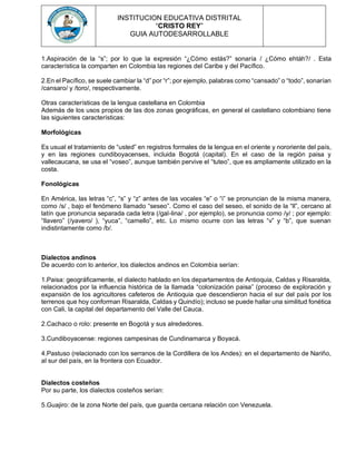 INSTITUCION EDUCATIVA DISTRITAL
“CRISTO REY”
GUIA AUTODESARROLLABLE
1.Aspiración de la “s”; por lo que la expresión “¿Cómo estás?” sonaría / ¿Cómo ehtáh?/ . Esta
característica la comparten en Colombia las regiones del Caribe y del Pacífico.
2.En el Pacífico, se suele cambiar la “d” por “r”; por ejemplo, palabras como “cansado” o “todo”, sonarían
/cansaro/ y /toro/, respectivamente.
Otras características de la lengua castellana en Colombia
Además de los usos propios de las dos zonas geográficas, en general el castellano colombiano tiene
las siguientes características:
Morfológicas
Es usual el tratamiento de “usted” en registros formales de la lengua en el oriente y nororiente del país,
y en las regiones cundiboyacenses, incluida Bogotá (capital). En el caso de la región paisa y
vallecaucana, se usa el “voseo”, aunque también pervive el “tuteo”, que es ampliamente utilizado en la
costa.
Fonológicas
En América, las letras “c”, “s” y “z” antes de las vocales “e” o “i” se pronuncian de la misma manera,
como /s/ , bajo el fenómeno llamado “seseo”. Como el caso del seseo, el sonido de la “ll”, cercano al
latín que pronuncia separada cada letra (/gal-lina/ , por ejemplo), se pronuncia como /y/ ; por ejemplo:
“llavero” (/yavero/ ), “yuca”, “camello”, etc. Lo mismo ocurre con las letras “v” y “b”, que suenan
indistintamente como /b/.
Dialectos andinos
De acuerdo con lo anterior, los dialectos andinos en Colombia serían:
1.Paisa: geográficamente, el dialecto hablado en los departamentos de Antioquia, Caldas y Risaralda,
relacionados por la influencia histórica de la llamada “colonización paisa” (proceso de exploración y
expansión de los agricultores cafeteros de Antioquia que descendieron hacia el sur del país por los
terrenos que hoy conforman Risaralda, Caldas y Quindío); incluso se puede hallar una similitud fonética
con Cali, la capital del departamento del Valle del Cauca.
2.Cachaco o rolo: presente en Bogotá y sus alrededores.
3.Cundiboyacense: regiones campesinas de Cundinamarca y Boyacá.
4.Pastuso (relacionado con los serranos de la Cordillera de los Andes): en el departamento de Nariño,
al sur del país, en la frontera con Ecuador.
Dialectos costeños
Por su parte, los dialectos costeños serían:
5.Guajiro: de la zona Norte del país, que guarda cercana relación con Venezuela.
 