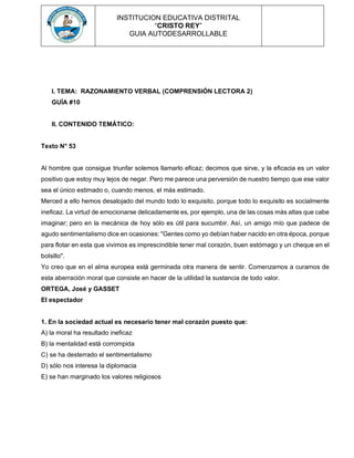 INSTITUCION EDUCATIVA DISTRITAL
“CRISTO REY”
GUIA AUTODESARROLLABLE
I. TEMA: RAZONAMIENTO VERBAL (COMPRENSIÓN LECTORA 2)
GUÍA #10
II. CONTENIDO TEMÁTICO:
Texto N° 53
Al hombre que consigue triunfar solemos llamarlo eficaz; decimos que sirve, y la eficacia es un valor
positivo que estoy muy lejos de negar. Pero me parece una perversión de nuestro tiempo que ese valor
sea el único estimado o, cuando menos, el más estimado.
Merced a ello hemos desalojado del mundo todo lo exquisito, porque todo lo exquisito es socialmente
ineficaz. La virtud de emocionarse delicadamente es, por ejemplo, una de las cosas más altas que cabe
imaginar; pero en la mecánica de hoy sólo es útil para sucumbir. Así, un amigo mío que padece de
agudo sentimentalismo dice en ocasiones: "Gentes como yo debían haber nacido en otra época, porque
para flotar en esta que vivimos es imprescindible tener mal corazón, buen estómago y un cheque en el
bolsillo".
Yo creo que en el alma europea está germinada otra manera de sentir. Comenzamos a curamos de
esta aberración moral que consiste en hacer de la utilidad la sustancia de todo valor.
ORTEGA, José y GASSET
El espectador
1. En la sociedad actual es necesario tener mal corazón puesto que:
A) la moral ha resultado ineficaz
B) la mentalidad está corrompida
C) se ha desterrado el sentimentalismo
D) sólo nos interesa la diplomacia
E) se han marginado los valores religiosos
 