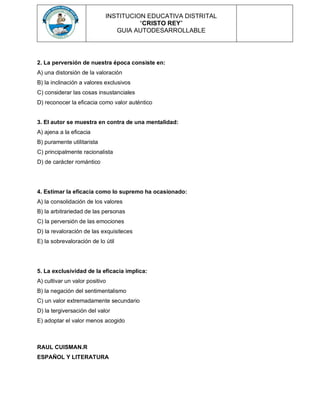 INSTITUCION EDUCATIVA DISTRITAL
“CRISTO REY”
GUIA AUTODESARROLLABLE
2. La perversión de nuestra época consiste en:
A) una distorsión de la valoración
B) la inclinación a valores exclusivos
C) considerar las cosas insustanciales
D) reconocer la eficacia como valor auténtico
3. El autor se muestra en contra de una mentalidad:
A) ajena a la eficacia
B) puramente utilitarista
C) principalmente racionalista
D) de carácter romántico
4. Estimar la eficacia como lo supremo ha ocasionado:
A) la consolidación de los valores
B) la arbitrariedad de las personas
C) la perversión de las emociones
D) la revaloración de las exquisiteces
E) la sobrevaloración de lo útil
5. La exclusividad de la eficacia implica:
A) cultivar un valor positivo
B) la negación del sentimentalismo
C) un valor extremadamente secundario
D) la tergiversación del valor
E) adoptar el valor menos acogido
RAUL CUISMAN.R
ESPAÑOL Y LITERATURA
 