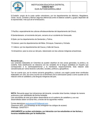 INSTITUCION EDUCATIVA DISTRITAL
“CRISTO REY”
GUIA AUTODESARROLLABLE
6.Costeño: propio de la costa caribe colombiana, por los departamentos de Atlántico, Magdalena,
Cesar, Sucre, Córdoba y Bolívar (algunas diferencias entre el dialecto costeño y guajiro dependen de
la expresividad, más que de la fonetización).
7.Pacífico: especialmente las culturas afrodescendientes del departamento del Chocó.
8.Santandereano: al nororiente del país, cercano al sur occidente de Venezuela.
9.Opita: por los departamentos de Santander y Tolima.
10.Llanero: para los departamentos del Meta, Orinoquia, Casanare y Vichada.
11.Valluno: por los departamentos del Cauca y Valle del Cauca.
12.Amazónico: para la zona sur del país, relacionado con las culturas indígenas amazónicas.
Recuerda que...
Las variantes dialectales en Colombia se pueden clasificar en dos zonas generales, la andina y la
costeña. Esta clasificación se relaciona con las variables de la lengua castellana en España que
corresponden a la centroseptentrional y la meridional, respectivamente. Esta relación está
caracterizada por varios factores culturales, sociales, políticos y geográficos.
Ten en cuenta que, por la misma cercanía geográfica y cultural, una región puede tener similitudes
dialectales con otra, así como ocurrió con el fenómeno de la colonización paisa o como sucede con la
relación entre el castellano y las lenguas indígenas del país.
NOTA: Recuerda seguir las indicaciones del docente, consultar otras fuentes, trabajar de manera
autónoma y por sobretodo de forma honesta.
Las actividades de esta guía deben desarrollarse en el cuaderno de castellano y una vez
desarrolladas deben enviarse foto, a través de los siguientes medios:
Correo electrónico:raulcuisman2016@gmail.com.
Classroom APP: (vía WhatsApp se les entregaran los códigos de acceso)
Wattsapp: 3242075311
UNICAMENTE se reciben actividades y se interactúa con los estudiantes en las fechas y
horarios establecidos por la Institución.
 