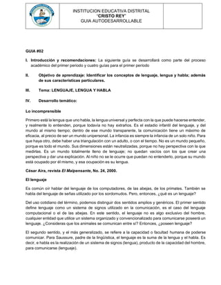 INSTITUCION EDUCATIVA DISTRITAL
“CRISTO REY”
GUIA AUTODESARROLLABLE
GUIA #02
I. Introducción y recomendaciones: La siguiente guía se desarrollará como parte del proceso
académico del primer periodo y cuatro guías para el primer período
II. Objetivo de aprendizaje: Identificar los conceptos de lenguaje, lengua y habla; además
de sus características particulares.
III. Tema: LENGUAJE, LENGUA Y HABLA
IV. Desarrollo temático:
Lo incomprensible
Primero está la lengua que uno habla, la lengua universal y perfecta con la que puede hacerse entender,
y realmente lo entienden, porque todavía no hay extraños. Es el estadio infantil del lenguaje, y del
mundo al mismo tiempo; dentro de ese mundo transparente, la comunicación tiene un máximo de
eficacia, al precio de ser un mundo unipersonal. La infancia es siempre la infancia de un solo niño. Para
que haya otro, debe haber una triangulación con un adulto, o con el tiempo. No es un mundo pequeño,
porque es todo el mundo. Sus dimensiones están neutralizadas, porque no hay perspectiva con la que
medirlas. Es un mundo totalmente lleno de lenguaje; no quedan vacíos con los que crear una
perspectiva y dar una explicación. Al niño no se le ocurre que puedan no entenderlo, porque su mundo
está ocupado por él mismo, y esa ocupación es su lengua.
César Aira, revista El Malpensante, No. 24, 2000.
El lenguaje
Es común oír hablar del lenguaje de los computadores, de las abejas, de los primates. También se
habla del lenguaje de señas utilizado por los sordomudos. Pero, entonces, ¿qué es un lenguaje?
Del uso cotidiano del término, podemos distinguir dos sentidos amplios y genéricos. El primer sentido
define lenguaje como un sistema de signos utilizado en la comunicación, es el caso del lenguaje
computacional o el de las abejas. En este sentido, el lenguaje no es algo exclusivo del hombre,
cualquier entidad que utilice un sistema organizado y convencionalizado para comunicarse poseerá un
lenguaje. ¿Consideras que los animales se comunican entre sí? Entonces, ¿poseen lenguaje?
El segundo sentido, y el más generalizado, se refiere a la capacidad o facultad humana de poderse
comunicar. Para Saussure, padre de la lingüística, el lenguaje es la suma de la lengua y el habla. Es
decir, e habla es la realización de un sistema de signos (lengua), producto de la capacidad del hombre,
para comunicarse (lenguaje).
 
