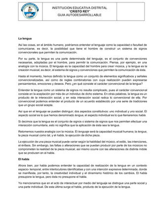 INSTITUCION EDUCATIVA DISTRITAL
“CRISTO REY”
GUIA AUTODESARROLLABLE
La lengua
Así las cosas, en el ámbito humano, podríamos entender el lenguaje como la capacidad o facultad de
comunicarse, es decir, la posibilidad que tiene el hombre de construir un sistema de signos
convencionales que permiten la comunicación.
Por su parte, la lengua es una parte determinada del lenguaje, es el conjunto de convenciones
necesarias, adoptadas por el hombre, para permitir la comunicación. Piensa, por ejemplo, en una
analogía con la música. El lenguaje es la capacidad del hombre para crear música, y la lengua es la
creación musical, es decir, el sistema de signos y convenciones que permiten la comunicación de ésta.
Hasta el momento, hemos definido la lengua como un conjunto de elementos significativos y señales
convencionalizadas, así como de reglas combinatorias con cuya realización pueden expresarse
pensamientos, emociones y deseos. Pero ¿en qué consiste el carácter convencional de la lengua?
Entender la lengua como un sistema de signos no resulta complicado, pues el carácter convencional
consiste en la aceptación por más de un individuo de dicho sistema. En otras palabras, la lengua es un
producto de la interacción social, y en esta interacción social radica lo convencional de ella. Por
convencional podemos entender el producto de un acuerdo establecido por una serie de tradiciones
que un grupo social acepta.
Así que en el lenguaje se pueden distinguir; dos aspectos constitutivos: uno individual y uno social. El
aspecto social es lo que hemos denominado lengua, el aspecto individual es lo que llamaremos habla.
Si decimos que la lengua es el conjunto de signos o sistema de signos que nos permiten efectuar una
interacción comunitaria, esto no significa que la aplicación de ésta sea la lengua.
Retomemos nuestra analogía con la música. El lenguaje será la capacidad musical humana; la lengua,
la pieza musical como tal, y el habla, la ejecución de dicha pieza.
La ejecución de una pieza musical puede variar según la habilidad del músico, el estilo, las intenciones,
el énfasis. Sin embargo, las faltas o alteraciones que se puedan producir por parte de los músicos no
comprometen la realidad de la pieza musical, así mismo ocurre con las alteraciones de distinta índole
que se producen en el habla.
El habla
Ahora bien, por habla podemos entender la capacidad de realización de la lengua en un contexto
espacio- temporal, entre interlocutores identificabas y con una intención expresiva determinada, donde
se manifiesta, por tanto, la creatividad individual y el dinamismo histórico de los cambios. El habla
presupone la lengua, pero ésta no presupone el habla.
Ya mencionamos que en el acto de interactuar por medio del lenguaje se distingue una parte social y
una parte individual. De esta última surge el habla, producto de la ejecución de la lengua.
 
