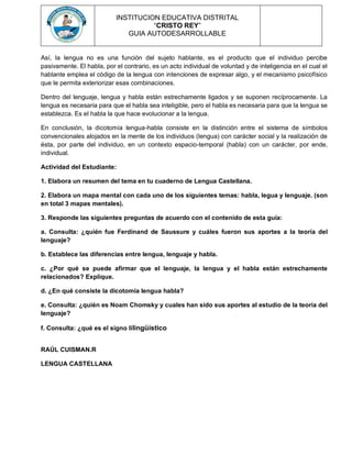 INSTITUCION EDUCATIVA DISTRITAL
“CRISTO REY”
GUIA AUTODESARROLLABLE
Así, la lengua no es una función del sujeto hablante, es el producto que el individuo percibe
pasivamente. El habla, por el contrario, es un acto individual de voluntad y de inteligencia en el cual el
hablante emplea el código de la lengua con intenciones de expresar algo, y el mecanismo psicofísico
que le permita exteriorizar esas combinaciones.
Dentro del lenguaje, lengua y habla están estrechamente ligados y se suponen recíprocamente. La
lengua es necesaria para que el habla sea inteligible, pero el habla es necesaria para que la lengua se
establezca. Es el habla la que hace evolucionar a la lengua.
En conclusión, la dicotomía lengua-habla consiste en la distinción entre el sistema de símbolos
convencionales alojados en la mente de los individuos (lengua) con carácter social y la realización de
ésta, por parte del individuo, en un contexto espacio-temporal (habla) con un carácter, por ende,
individual.
Actividad del Estudiante:
1. Elabora un resumen del tema en tu cuaderno de Lengua Castellana.
2. Elabora un mapa mental con cada uno de los siguientes temas: habla, legua y lenguaje. (son
en total 3 mapas mentales).
3. Responde las siguientes preguntas de acuerdo con el contenido de esta guía:
a. Consulta: ¿quién fue Ferdinand de Saussure y cuáles fueron sus aportes a la teoría del
lenguaje?
b. Establece las diferencias entre lengua, lenguaje y habla.
c. ¿Por qué se puede afirmar que el lenguaje, la lengua y el habla están estrechamente
relacionados? Explique.
d. ¿En qué consiste la dicotomía lengua habla?
e. Consulta: ¿quién es Noam Chomsky y cuales han sido sus aportes al estudio de la teoría del
lenguaje?
f. Consulta: ¿qué es el signo lilingüístico
RAÚL CUISMAN.R
LENGUA CASTELLANA
 