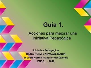 Guia 1.
   Acciones para mejorar una
     Iniciativa Pedagógica

       Iniciativa Pedagógica
  HILDA NORA CARVAJAL MARIN
Escuela Normal Superior del Quindío
           ENSQ - 2012
 
