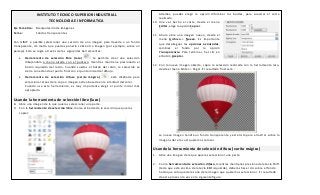 INSTITUTO TECNICO SUPERIOR INDUSTRIAL
TECNOLOGIA E INFORMATICA
Eje Temático: Manipulación de Imágenes
Tema: Fondos transparentes
Con GIMP e posible seleccionar una sección de una imagen para llevarla a un fondo
transparente, de modo que puedas ponerla sobre otra imagen (por ejemplo, sobre un
paisaje). Esto se logra a través de las siguientes herramientas:
 Herramienta de selección libre (lazo) : te permite crear una selección
dibujándola a mano alzada con el puntero, mientras mantiene presionado el
botón izquierdo del ratón. Cuando sueltas el botón del ratón, la selección se
cierra conectando el punto final con el punto inicial del dibujo.
 Herramienta de selección difusa (varita mágica) : está diseñada para
seleccionar áreas de la capa o imagen activa basada en la similitud del color.
Cuando use esta herramienta, es muy importante elegir el punto inicial más
apropiado.
Usando la herramienta de selección libre (lazo)
8. Abre una imagen de la que quieras seleccionar una parte.
9. Con la herramienta de selección libre, marca el borde de la sección que quieras
copiar:
Además, puedes elegir la opción difuminar los bordes, para suavizar el corte
realizado.
10. Una vez hecho el corte, desde el menú
Editar, elige la opción Copiar.
11. Ahora abre una imagen nuevo, desde el
menú Archivo-> Nuevo. Es importante
que despliegues las opciones avanzadas,
cambies el fondo por la opción
Transparencia. Para terminar, haz clic en
el botón Aceptar.
12. Con la nueva imagen abierta, copia la selección realizada con la herramienta lazo,
desde el menú Editar-> Pegar. El resultado final será :
La nueva imagen tendrá un fondo transparente y está lista para arrastrar sobre la
imagen sobre la cual queremos colocar.
Usando la herramienta de selección difusa (varita mágica)
1. Abre una imagen de la que quieras seleccionar una parte.
2. Con la herramienta de selección difusa, mientras mantienes presionada la tecla Shift
(tecla que está encima de la tecla Ctrl izquierda), deberás hacer clic sobre el fondo
hasta que sólo quede la zona de la imagen que queremos seleccionar. El resultado
de este proceso lo ves en la siguiente figura:
 