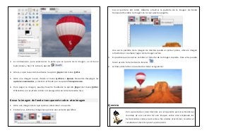 3. A continuación, para seleccionar la parte que se quiere de la imagen, ve al menú
Seleccionar y haz clic sobre la opción .
4. Ahora, copia la sección mediante la opción Copiar del menú Editar.
5. Abre una imagen nuevo, desde el menú Archivo-> Nuevo. Recuerda desplegar las
opciones avanzadas, y cambiar el fondo por la opción Transparencia.
6. Para pegar la imagen, puedes hacerlo mediante la opción Pegar del menú Editar.
Obtendrás un resultado similar al conseguido con la herramienta lazo.
Llevar la imagen de fondo transparente sobre otra imagen
1. Abre una imagen de la que quieras seleccionar una parte.
2. Si observas, sobre las imágenes aparece una serie de pestañas:
Con el puntero del ratón, deberás arrastrar la pestaña de la imagen de fondo
transparente sobre la imagen en la cual quieres pegarla.
Una vez la pestaña de la imagen de destino quede en primer plano, ubica la imagen
arrastrada en cualquier lugar de la imagen activa.
3. Es posible que necesites cambiar el tamaño de la imagen copiada. Para ello, puedes
hacer uso de la herramienta Escalar .
4. Al final, obtendrás un resultado similar al siguiente:
Ejercicio
Pon a prueba tus conocimientos con el siguiente ejercicio: Realiza el
montaje de una sección de una imagen sobre otra empleado las
herramientas vistas en esta clase. No olvides al terminar, mostrar el
resultado al docente para tu evaluación.
 