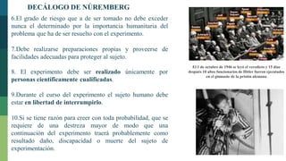 6.El grado de riesgo que a de ser tomado no debe exceder
nunca el determinado por la importancia humanitaria del
problema que ha de ser resuelto con el experimento.
7.Debe realizarse preparaciones propias y proveerse de
facilidades adecuadas para proteger al sujeto.
8. El experimento debe ser realizado únicamente por
personas científicamente cualificadas.
9.Durante el curso del experimento el sujeto humano debe
estar en libertad de interrumpirlo.
10.Si se tiene razón para creer con toda probabilidad, que se
requiere de una destreza mayor de modo que una
continuación del experimento traerá probablemente como
resultado daño, discapacidad o muerte del sujeto de
experimentación.
El 1 de octubre de 1946 se leyó el veredicto y 15 días
después 10 altos funcionarios de Hitler fueron ejecutados
en el gimnasio de la prisión alemana
DECÁLOGO DE NÚREMBERG
 
