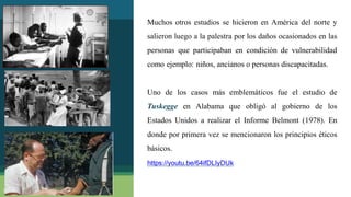 12
Muchos otros estudios se hicieron en América del norte y
salieron luego a la palestra por los daños ocasionados en las
personas que participaban en condición de vulnerabilidad
como ejemplo: niños, ancianos o personas discapacitadas.
Uno de los casos más emblemáticos fue el estudio de
Tuskegge en Alabama que obligó al gobierno de los
Estados Unidos a realizar el Informe Belmont (1978). En
donde por primera vez se mencionaron los principios éticos
básicos.
https://youtu.be/64ifDLIyDUk
 