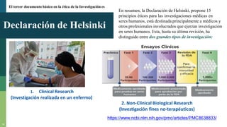 Declaración de Helsinki
14
1. Clinical Research
(Investigación realizada en un enfermo)
2. Non-Clinical Biological Research
(Investigación fines no-terapéuticos)
https://www.ncbi.nlm.nih.gov/pmc/articles/PMC8638833/
El tercer documento básico en la ética de la Investigación es
En resumen, la Declaración de Helsinki, propone 15
principios éticos para las investigaciones médicas en
seres humanos, está destinada principalmente a médicos y
otros profesionales involucrados que ejerzan investigación
en seres humanos. Esta, hasta su última revisión, ha
distinguido entre dos grandes tipos de investigación:
 