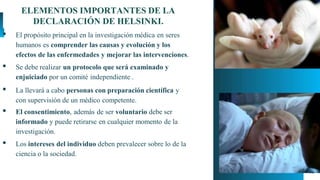 15
ELEMENTOS IMPORTANTES DE LA
DECLARACIÓN DE HELSINKI.
▪ El propósito principal en la investigación médica en seres
humanos es comprender las causas y evolución y los
efectos de las enfermedades y mejorar las intervenciones.
▪ Se debe realizar un protocolo que será examinado y
enjuiciado por un comité independiente .
▪ La llevará a cabo personas con preparación científica y
con supervisión de un médico competente.
▪ El consentimiento, además de ser voluntario debe ser
informado y puede retirarse en cualquier momento de la
investigación.
▪ Los intereses del individuo deben prevalecer sobre lo de la
ciencia o la sociedad.
 