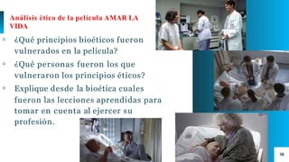 16
Análisis ético de la película AMAR LA
VIDA
▫ ¿Qué principios bioéticos fueron
vulnerados en la película?
▫ ¿Qué personas fueron los que
vulneraron los principios éticos?
▫ Explique desde la bioética cuales
fueron las lecciones aprendidas para
tomar en cuenta al ejercer su
profesión.
 