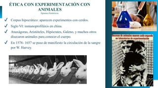 ÉTICA CON EXPERIMENTACIÓN CON
ANIMALES
Apuntes históricos.
✔ Corpus hipocrático: aparecen experimentos con cerdos.
✔ Siglo VI: inmunoprofiláxis en china.
✔ Anaxágoras, Aristóteles, Hipócrates, Galeno, y muchos otros
disecaron animales para conocer el cuerpo.
✔ En 1578- 1657 se puso de manifiesto la circulación de la sangre
por W. Harvey.
 