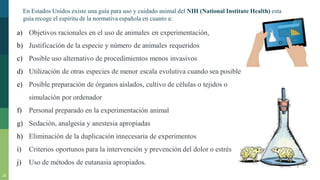 20
En Estados Unidos existe una guía para uso y cuidado animal del NIH (National Institute Health) esta
guía recoge el espíritu de la normativa española en cuanto a:
a) Objetivos racionales en el uso de animales en experimentación,
b) Justificación de la especie y número de animales requeridos
c) Posible uso alternativo de procedimientos menos invasivos
d) Utilización de otras especies de menor escala evolutiva cuando sea posible
e) Posible preparación de órganos aislados, cultivo de células o tejidos o
simulación por ordenador
f) Personal preparado en la experimentación animal
g) Sedación, analgesia y anestesia apropiadas
h) Eliminación de la duplicación innecesaria de experimentos
i) Criterios oportunos para la intervención y prevención del dolor o estrés
j) Uso de métodos de eutanasia apropiados.
 