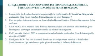 EL SALVADOR Y LOS CONVENIOS INTERNACIONALES SOBRE LA
ÉTICA EN INVESTIGACIÓN EN SERES HUMANOS.
1. La comisión de derechos humanos ha promovido la conformación de “comité de ética para la
evaluación ética en los estudios de investigación en seres humanos”.
2. Para los países latinoamericanos, se desarrolló las Buenas Prácticas Clínicas-Documentos de las
américas.
3. Los CNEIC a nivel mundial tiene distintas denominaciones y en américa latina también, pero
las mayorías convergen en llamarlos comité de ética de investigación.
4. En El salvador desde el 2005 se encuentra formada el comité nacional de ética de investigación
científica (CNEIC)
5. En el junio de 2017 se crea el comité de ética de investigación en salud de la Facultad de
Medicina este se rige bajo los tres principios éticos sobre el Informe de Belmont.
 