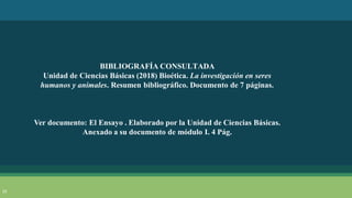 23
BIBLIOGRAFÍA CONSULTADA
Unidad de Ciencias Básicas (2018) Bioética. La investigación en seres
humanos y animales. Resumen bibliográfico. Documento de 7 páginas.
Ver documento: El Ensayo . Elaborado por la Unidad de Ciencias Básicas.
Anexado a su documento de módulo I. 4 Pág.
 