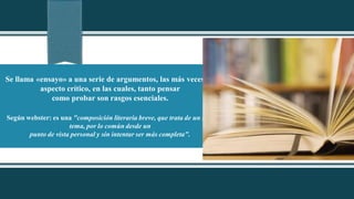 Se llama «ensayo» a una serie de argumentos, las más veces de
aspecto crítico, en las cuales, tanto pensar
como probar son rasgos esenciales.
Según webster: es una "composición literaria breve, que trata de un solo
tema, por lo común desde un
punto de vista personal y sin intentar ser más completa".
 
