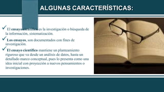 ALGUNAS CARACTERÍSTICAS:
El ensayo científico es la investigación o búsqueda de
la información, sistematización.
Los ensayos, son documentados con fines de
investigación.
El ensayo científico mantiene un planteamiento
riguroso que va desde un análisis de datos, hasta un
detallado marco conceptual, pues lo presenta como una
idea inicial con proyección a nuevos pensamientos o
investigaciones.
 