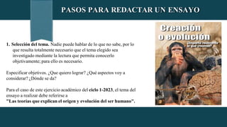 PASOS PARA REDACTAR UN ENSAYO
1. Selección del tema. Nadie puede hablar de lo que no sabe, por lo
que resulta totalmente necesario que el tema elegido sea
investigado mediante la lectura que permita conocerlo
objetivamente; para ello es necesario.
Especificar objetivos. ¿Que quiero lograr? ¿Qué aspectos voy a
considerar? ¿Dónde se da?
Para el caso de este ejercicio académico del ciclo 1-2023, el tema del
ensayo a realizar debe referirse a
"Las teorías que explican el origen y evolución del ser humano".
 