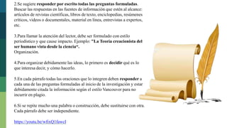 2.Se sugiere responder por escrito todas las preguntas formuladas.
Buscar las respuestas en las fuentes de información que estén al alcance:
artículos de revistas científicas, libros de texto, enciclopedias, resúmenes
críticos, videos o documentales, material en línea, entrevistas a expertos,
etc.
3.Para llamar la atención del lector, debe ser formulado con estilo
periodístico y que cause impacto. Ejemplo: "La Teoría creacionista del
ser humano vista desde la ciencia“.
Organización.
4.Para organizar debidamente las ideas, lo primero es decidir qué es lo
que interesa decir, y cómo hacerlo.
5.En cada párrafo todas las oraciones que lo integren deben responder a
cada una de las preguntas formuladas al inicio de la investigación y estar
debidamente citada la información según el estilo Vancouver para no
incurrir en plagio.
6.Si se repite mucho una palabra o construcción, debe sustituirse con otra.
Cada párrafo debe ser independiente.
https://youtu.be/wfixQ1fawcI
 