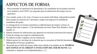 1. Para acomodar la experiencia de aprendizaje a los estudiantes de los grupos inscritos
en el módulo I ciclo I/2023, los requisitos para la elaboración del ensayo son los
siguientes:
2. Aun cuando, como se ha visto, el ensayo es un asunto individual, cada profesor podrá
hacer grupos no mayores de 3 personas o según convenga por la cantidad de
estudiantes del grupo.
3. La entrega de las revisiones al profesor se deberán hacer de manera virtual y la
entrega final será a espacio 1.5 de interlineado con letra Times New Román o Arial,
tamaño 12.
4. Deberá contener las indicaciones que aparecen en esta hoja (estructura del ensayo).
5. Fecha de entrega será según la calendarización.
6. No deberá exceder 3 páginas con las referencias.
7. Deberá anexar la o las hojas de evaluación que se encuentra al final del documento
bibliográfico El Ensayo académico.
8. Recuerde que el título del ensayo debe estar referido a la temática de las TEORÍAS
QUE EXPLICAN EL ORIGEN Y EVOLUCIÓN DEL SER HUMANO. Este
contenido se impartió en la Subproblemática 1 y 2.
ASPECTOS DE FORMA
 