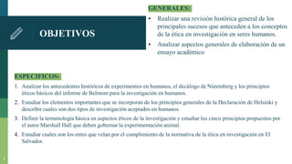 OBJETIVOS
GENERALES:
▪ Realizar una revisión histórica general de los
principales sucesos que anteceden a los conceptos
de la ética en investigación en seres humanos.
▪ Analizar aspectos generales de elaboración de un
ensayo académico
ESPECIFICOS:
1. Analizar los antecedentes históricos de experimentos en humanos, el decálogo de Núremberg y los principios
éticos básicos del informe de Belmont para la investigación en humanos.
2. Estudiar los elementos importantes que se incorporan de los principios generales de la Declaración de Helsinki y
describir cuales son dos tipos de investigación aceptados en humanos
3. Definir la terminología básica en aspectos éticos de la investigación y estudiar los cinco principios propuestos por
el autor Marshall Hall que deben gobernar la experimentación animal.
4. Estudiar cuales son los entes que velan por el cumplimiento de la normativa de la ética en investigación en El
Salvador.
3
 