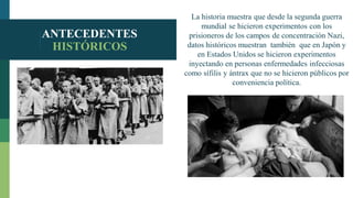 ANTECEDENTES
HISTÓRICOS
La historia muestra que desde la segunda guerra
mundial se hicieron experimentos con los
prisioneros de los campos de concentración Nazi,
datos históricos muestran también que en Japón y
en Estados Unidos se hicieron experimentos
inyectando en personas enfermedades infecciosas
como sífilis y ántrax que no se hicieron públicos por
conveniencia política.
 
