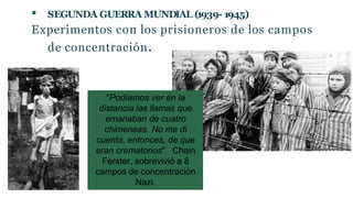 ▪ SEGUNDA GUERRA MUNDIAL (1939- 1945)
Experimentos con los prisioneros de los campos
de concentración.
"Podíamos ver en la
distancia las llamas que
emanaban de cuatro
chimeneas. No me di
cuenta, entonces, de que
eran crematorios". Chain
Ferster, sobrevivió a 8
campos de concentración
Nazi.
 