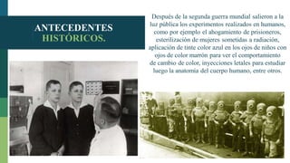 ANTECEDENTES
HISTÓRICOS.
Después de la segunda guerra mundial salieron a la
luz pública los experimentos realizados en humanos,
como por ejemplo el ahogamiento de prisioneros,
esterilización de mujeres sometidas a radiación,
aplicación de tinte color azul en los ojos de niños con
ojos de color marrón para ver el comportamiento
de cambio de color, inyecciones letales para estudiar
luego la anatomía del cuerpo humano, entre otros.
 