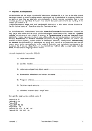 4.7. Preguntas de Interpretación
Son enunciados que nos exigen una habilidad mental más compleja que en el caso de los otros tipos de
preguntas. A través de este tipo de interrogantes, se pretende que el postulante le dé un sentido al texto o a
una parte de este. Hay que asignarles una significación no literal a ciertos enunciados. Esto es muy
complejo, puesto que dependerá de nuestro nivel cultural, de nuestro conocimiento del mundo y de los
sucesos que ocurren en él.
Este tipo de preguntas posee, entre otros, los siguientes enunciados: “El autor señala X con el propósito de“,
“Se dice Y con el objeto de”, “Cuando el autor dice Z se refiere a”, etc.
"La dramática historia contemporánea de nuestro herido subcontinente aún no comienza a escribirse; sin
duda ha de estar teñida con la sangre que constantemente riega nuestro suelo, desde los ‘espaldas
mojadas’ que diariamente caen tratando de alcanzar ‘la Tierra prometida’ al norte del río grande, hasta
las infantiles voces e ingenuas miradas de unos adolescentes que cerraron sus ojos en el extremo sur del
Atlántico, defendiendo una bandera albiceleste en contra de la arrogancia británica. No podrían estar
ausentes los niños, mujeres y jóvenes víctimas de las múltiples guerrillas y contraguerrillas, ejércitos con y
sin uniforme en Centroamérica o Sudamérica; sin olvidar a los cientos de inocentes que caen bajo las
voraces garras de los narcotraficantes en las calles de Colombia, o de los tratantes de blancas en las
favelas de Río de Janeiro o Sao Paulo... en fin, si se trata de vestir de luto, encender velas o arrojar
flores, nuestra tierra es el lugar que debes visitar."
Interpreta los siguientes fragmentos del texto:
1) Herido subcontinente:…………………………………………………………………………………
2) Espaldas mojadas:…………………………………………………………………………………….
3) La tierra prometida al norte del río grande:…………………………………………………………
4) Adolescentes defendiendo una bandera albiceleste:………………………………………………
5) Arrogancia británica:…………………………………………………………………………………..
6) Ejércitos con y sin uniforme:………………………………………………………………………….
7) Vestir luto, encender velas o arrojar flores:…………………………………………………………
Se responden las preguntas desde la página 3
Página 3 1E 2C
Página 4 3D 4A
Página 5 5E
Página 6 6A 7B 8C
Página 7 9E 10E
Página 8 11E 12D 13E 14C 15C
Página 9 16B 17A 18C 19D
Lenguaje 14 Preuniversitario O’higgins 10
 