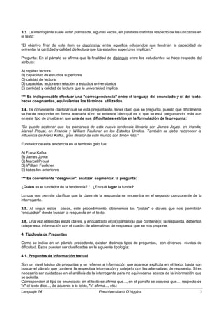 3.3. La interrogante suele estar planteada, algunas veces, en palabras distintas respecto de las utilizadas en
el texto:
"El objetivo final de este ítem es discriminar entre aquellos educandos que tendrían la capacidad de
enfrentar la cantidad y calidad de lectura que los estudios superiores implican."
Pregunta: En el párrafo se afirma que la finalidad de distinguir entre los estudiantes se hace respecto del
atributo:
A) rapidez lectora
B) capacidad de estudios superiores
C) calidad de lectura
D) capacidad lectora en relación a estudios universitarios
E) cantidad y calidad de lectura que la universidad implica.
*** Es indispensable efectuar una "correspondencia" entre el lenguaje del enunciado y el del texto,
hacer congruentes, equivalentes los términos utilizados.
3.4. Es conveniente clarificar qué se está preguntando, tener claro qué se pregunta, puesto que difícilmente
se ha de responder en forma acertada si no se entiende bien qué es lo que se está preguntando, más aun
en este tipo de prueba en que una de sus dificultades estriba en la formulación de la pregunta:
"Se puede sostener que los patriarcas de esta nueva tendencia literaria son James Joyce, en Irlanda;
Marcel Proust, en Francia y William Faulkner en los Estados Unidos. También se debe reconocer la
influencia de Franz Kafka, gran delator de este mundo con timón roto.”
Fundador de esta tendencia en el territorio galo fue:
A) Franz Kafka
B) James Joyce
C) Marcel Proust
D) William Faulkner
E) todos los anteriores
*** Es conveniente "desglosar", analizar, segmentar, la pregunta:
¿Quién es el fundador de la tendencia? / ¿En qué lugar la funda?
Lo que nos permite clarificar que la clave de la respuesta se encuentra en el segundo componente de la
interrogante.
3.5. Al seguir estos pasos, este procedimiento, obtenemos las "pistas" o claves que nos permitirán
"encuadrar" dónde buscar la respuesta en el texto.
3.6. Una vez obtenidas estas claves, y encuadrado el(os) párrafo(s) que contiene(n) la respuesta, debemos
cotejar esta información con el cuadro de alternativas de respuesta que se nos propone.
4. Tipología de Preguntas
Como se indica en un párrafo precedente, existen distintos tipos de preguntas, con diversos niveles de
dificultad. Estas pueden ser clasificadas en la siguiente tipología:
4.1. Preguntas de Información textual
Son un nivel básico de preguntas y se refieren a información que aparece explícita en el texto; basta con
buscar el párrafo que contiene la respectiva información y cotejarlo con las alternativas de respuesta. Sí es
necesario ser cuidadoso en el análisis de la interrogante para no equivocarse acerca de la información que
se solicita.
Corresponden al tipo de enunciado: en el texto se afirma que..., en el párrafo se asevera que..., respecto de
"x" el texto dice..., de acuerdo a lo leído, "x" afirma..., etc.:
Lenguaje 14 Preuniversitario O’higgins 3
 