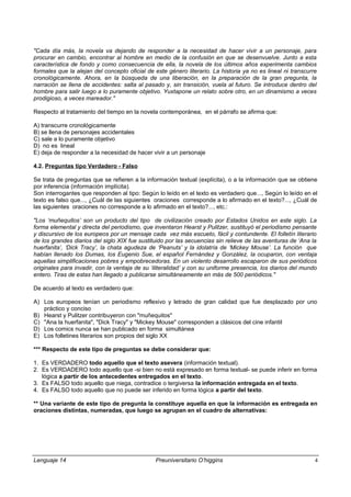 "Cada día más, la novela va dejando de responder a la necesidad de hacer vivir a un personaje, para
procurar en cambio, encontrar al hombre en medio de la confusión en que se desenvuelve. Junto a esta
característica de fondo y como consecuencia de ella, la novela de los últimos años experimenta cambios
formales que la alejan del concepto oficial de este género literario. La historia ya no es lineal ni transcurre
cronológicamente. Ahora, en la búsqueda de una liberación, en la preparación de la gran pregunta, la
narración se llena de accidentes: salta al pasado y, sin transición, vuela al futuro. Se introduce dentro del
hombre para salir luego a lo puramente objetivo. Yuxtapone un relato sobre otro, en un dinamismo a veces
prodigioso, a veces mareador."
Respecto al tratamiento del tiempo en la novela contemporánea, en el párrafo se afirma que:
A) transcurre cronológicamente
B) se llena de personajes accidentales
C) sale a lo puramente objetivo
D) no es lineal
E) deja de responder a la necesidad de hacer vivir a un personaje
4.2. Preguntas tipo Verdadero - Falso
Se trata de preguntas que se refieren a la información textual (explícita), o a la información que se obtiene
por inferencia (información implícita).
Son interrogantes que responden al tipo: Según lo leído en el texto es verdadero que..., Según lo leído en el
texto es falso que..., ¿Cuál de las siguientes oraciones corresponde a lo afirmado en el texto?..., ¿Cuál de
las siguientes oraciones no corresponde a lo afirmado en el texto?..., etc.:
"Los ‘muñequitos’ son un producto del tipo de civilización creado por Estados Unidos en este siglo. La
forma elemental y directa del periodismo, que inventaron Hearst y Pulitzer, sustituyó el periodismo pensante
y discursivo de los europeos por un mensaje cada vez más escueto, fácil y contundente. El folletín literario
de los grandes diarios del siglo XIX fue sustituido por las secuencias sin relieve de las aventuras de ‘Ana la
huerfanita’, ‘Dick Tracy’, la chata agudeza de ‘Peanuts’ y la idolatría de ‘Mickey Mouse’. La función que
habían llenado los Dumas, los Eugenio Sue, el español Fernández y González, la ocuparon, con ventaja
aquellas simplificaciones pobres y empobrecedoras. En un violento desarrollo escaparon de sus periódicos
originales para invadir, con la ventaja de su ‘iliteralidad’ y con su uniforme presencia, los diarios del mundo
entero. Tiras de estas han llegado a publicarse simultáneamente en más de 500 periódicos."
De acuerdo al texto es verdadero que:
A) Los europeos tenían un periodismo reflexivo y letrado de gran calidad que fue desplazado por uno
práctico y conciso
B) Hearst y Pulitzer contribuyeron con "muñequitos"
C) "Ana la huerfanita", "Dick Tracy" y "Mickey Mouse" corresponden a clásicos del cine infantil
D) Los comics nunca se han publicado en forma simultánea
E) Los folletines literarios son propios del siglo XX
*** Respecto de este tipo de preguntas se debe considerar que:
1. Es VERDADERO todo aquello que el texto asevera (información textual).
2. Es VERDADERO todo aquello que -si bien no está expresado en forma textual- se puede inferir en forma
lógica a partir de los antecedentes entregados en el texto.
3. Es FALSO todo aquello que niega, contradice o tergiversa la información entregada en el texto.
4. Es FALSO todo aquello que no puede ser inferido en forma lógica a partir del texto.
** Una variante de este tipo de pregunta la constituye aquella en que la información es entregada en
oraciones distintas, numeradas, que luego se agrupan en el cuadro de alternativas:
Lenguaje 14 Preuniversitario O’higgins 4
 