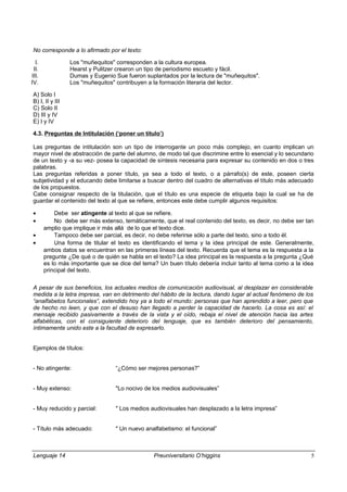 No corresponde a lo afirmado por el texto:
I. Los "muñequitos" corresponden a la cultura europea.
II. Hearst y Pulitzer crearon un tipo de periodismo escueto y fácil.
III. Dumas y Eugenio Sue fueron suplantados por la lectura de "muñequitos".
IV. Los "muñequitos" contribuyen a la formación literaria del lector.
A) Solo I
B) I, II y III
C) Solo II
D) III y IV
E) I y IV
4.3. Preguntas de Intitulación (‘poner un título’)
Las preguntas de intitulación son un tipo de interrogante un poco más complejo, en cuanto implican un
mayor nivel de abstracción de parte del alumno, de modo tal que discrimine entre lo esencial y lo secundario
de un texto y -a su vez- posea la capacidad de síntesis necesaria para expresar su contenido en dos o tres
palabras.
Las preguntas referidas a poner título, ya sea a todo el texto, o a párrafo(s) de este, poseen cierta
subjetividad y el educando debe limitarse a buscar dentro del cuadro de alternativas el título más adecuado
de los propuestos.
Cabe consignar respecto de la titulación, que el título es una especie de etiqueta bajo la cual se ha de
guardar el contenido del texto al que se refiere, entonces este debe cumplir algunos requisitos:
• Debe ser atingente al texto al que se refiere.
• No debe ser más extenso, temáticamente, que el real contenido del texto, es decir, no debe ser tan
amplio que implique ir más allá de lo que el texto dice.
• Tampoco debe ser parcial, es decir, no debe referirse sólo a parte del texto, sino a todo él.
• Una forma de titular el texto es identificando el tema y la idea principal de este. Generalmente,
ambos datos se encuentran en las primeras líneas del texto. Recuerda que el tema es la respuesta a la
pregunte ¿De qué o de quién se habla en el texto? La idea principal es la respuesta a la pregunta ¿Qué
es lo más importante que se dice del tema? Un buen título debería incluir tanto al tema como a la idea
principal del texto.
A pesar de sus beneficios, los actuales medios de comunicación audiovisual, al desplazar en considerable
medida a la letra impresa, van en detrimento del hábito de la lectura, dando lugar al actual fenómeno de los
“analfabetos funcionales”, extendido hoy ya a todo el mundo: personas que han aprendido a leer, pero que
de hecho no leen, y que con el desuso han llegado a perder la capacidad de hacerlo. La cosa es así: el
mensaje recibido pasivamente a través de la vista y el oído, rebaja el nivel de atención hacia las artes
alfabéticas, con el consiguiente deterioro del lenguaje, que es también deterioro del pensamiento,
íntimamente unido este a la facultad de expresarlo.
Ejemplos de títulos:
- No atingente: “¿Cómo ser mejores personas?”
- Muy extenso: "Lo nocivo de los medios audiovisuales”
- Muy reducido y parcial: " Los medios audiovisuales han desplazado a la letra impresa”
- Título más adecuado: " Un nuevo analfabetismo: el funcional”
Lenguaje 14 Preuniversitario O’higgins 5
 