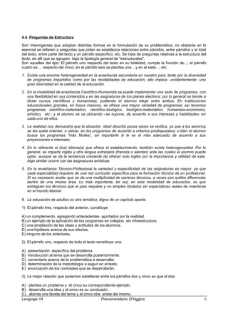 4.4. Preguntas de Estructura
Son interrogantes que adoptan distintas formas en la formulación de su problemática, no obstante en lo
esencial se refieren a preguntas que piden se establezca relaciones entre párrafos, entre párrafos y el total
del texto, entre parte del texto y un párrafo específico, etc. Se trata de preguntas relativas a la estructura del
texto, de allí que se agrupen bajo la tipología general de "estructurales".
Son aquellas del tipo: El párrafo uno respecto del texto en su totalidad, cumple la función de...; el párrafo
cuatro es.... respecto del cinco; en el párrafo seis se plantea una... y en el siete...; etc.
1. Existe una enorme heterogeneidad en la enseñanza secundaria en nuestro país; tanto por la diversidad
de programas impartidos como por las modalidades de educación, ello implica –evidentemente- una
gran diversidad en la calidad de la educación.
2. En la modalidad de enseñanza Científico-Humanista se puede implementar una serie de programas, con
una flexibilidad en sus contenidos y en las asignaturas de los planes electivos: por lo general se tiende a
dictar cursos científicos y humanistas; pudiendo el alumno elegir entre ambos. En instituciones
educacionales grandes, en liceos masivos, se ofrece una mayor variedad de programas; así tenemos
programas científico-matemático, científico-biológico, biológico-matemático, humanista-económico,
artístico, etc.; y el alumno se va ubicando –se supone, de acuerdo a sus intereses y habilidades- en
cada uno de ellos.
3. La realidad nos demuestra que la situación ideal descrita pocas veces se verifica, ya que a los alumnos
se les suele orientar, o ubicar, en los programas de acuerdo a criterios predispuestos; o bien el alumno
busca los programas “más fáciles”, sin importarle si le es el más adecuado de acuerdo a sus
proyecciones e intereses.
4. En lo referente al (los) idioma(s) que ofrece el establecimiento, también existe heterogeneidad. Por lo
general, se imparte inglés y otra lengua extranjera (francés o alemán) ante las cuales el alumno puede
optar, aunque se da la tendencia creciente de ofrecer solo inglés por la importancia y utilidad de este.
Algo similar ocurre con las asignaturas artísticas.
5. En la enseñanza Técnico-Profesional la variedad y especificidad de las asignaturas es mayor, ya que
cada especialidad requiere de una red curricular específica para la formación técnica de un profesional.
Sí es necesario acotar que se da una multiplicidad de carreras técnicas, a veces con sutiles diferencias
dentro de una misma área. Lo más importante, tal vez, en esta modalidad de educación, es que
entreguen los técnicos que el país requiere y no simples titulados sin expectativas reales de insertarse
en el mundo laboral.
6. La educación de adultos es otra temática, digna de un capítulo aparte.
1) El párrafo tres, respecto del anterior, constituye:
A) un complemento, agregando antecedentes aportados por la realidad.
B) un ejemplo de la aplicación de los programas en colegios sin infraestructura.
C) una ampliación de las ideas y actitudes de los alumnos.
D) una hipótesis acerca de sus efectos.
E) ninguno de los anteriores.
2) El párrafo uno, respecto de todo el texto constituye una:
A) presentación específica del problema.
B) introducción al tema que se desarrolla posteriormente.
C) comentario acerca de la problemática a desarrollar.
D) determinación de la metodología a seguir en el texto.
E) enunciación de los contrastes que se desarrollarán.
3) La mejor relación que podemos establecer entre los párrafos dos y cinco es que el dos:
A) plantea un problema y el cinco su correspondiente ejemplo.
B) desarrolla una idea y el cinco es su conclusión.
C) aborda una faceta del tema y el cinco otra arista del mismo.
Lenguaje 14 Preuniversitario O’higgins 6
 