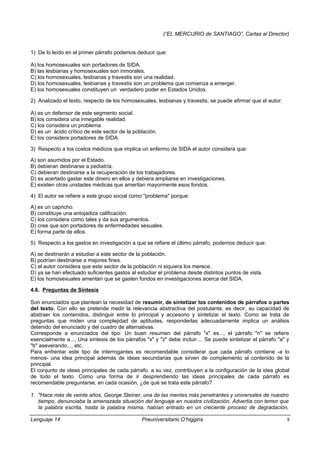 (“EL MERCURIO de SANTIAGO”, Cartas al Director)
1) De lo leído en el primer párrafo podemos deducir que:
A) los homosexuales son portadores de SIDA.
B) las lesbianas y homosexuales son inmorales.
C) los homosexuales, lesbianas y travestis son una realidad.
D) los homosexuales, lesbianas y travestis son un problema que comienza a emerger.
E) los homosexuales constituyen un verdadero poder en Estados Unidos.
2) Analizado el texto, respecto de los homosexuales, lesbianas y travestis, se puede afirmar que el autor:
A) es un defensor de este segmento social.
B) los considera una innegable realidad.
C) los considera un problema.
D) es un ácido crítico de este sector de la población.
E) los considera portadores de SIDA.
3) Respecto a los costos médicos que implica un enfermo de SIDA el autor considera que:
A) son asumidos por el Estado.
B) debieran destinarse a pediatría.
C) debieran destinarse a la recuperación de los trabajadores.
D) es acertado gastar este dinero en ellos y debiera ampliarse en investigaciones.
E) existen otras unidades médicas que ameritan mayormente esos fondos.
4) El autor se refiere a este grupo social como "problema" porque:
A) es un capricho.
B) constituye una antojadiza calificación.
C) los considera como tales y da sus argumentos.
D) cree que son portadores de enfermedades sexuales.
E) forma parte de ellos.
5) Respecto a los gastos en investigación a que se refiere el último párrafo, podemos deducir que:
A) se destinarán a estudiar a este sector de la población.
B) podrían destinarse a mejores fines.
C) el autor considera que este sector de la población ni siquiera los merece.
D) ya se han efectuado suficientes gastos al estudiar el problema desde distintos puntos de vista.
E) los homosexuales ameritan que se gasten fondos en investigaciones acerca del SIDA.
4.6. Preguntas de Síntesis
Son enunciados que plantean la necesidad de resumir, de sintetizar los contenidos de párrafos o partes
del texto. Con ello se pretende medir la relevancia abstractiva del postulante, es decir, su capacidad de
abstraer los contenidos, distinguir entre lo principal y accesorio y sintetizar el texto. Como se trata de
preguntas que miden una complejidad de aptitudes, responderlas adecuadamente implica un análisis
detenido del enunciado y del cuadro de alternativas.
Corresponde a enunciados del tipo: Un buen resumen del párrafo "x" es..., el párrafo "n" se refiere
esencialmente a..., Una síntesis de los párrafos "x" y "z" debe incluir.... Se puede sintetizar el párrafo "a" y
"b" aseverando..., etc.
Para enfrentar este tipo de interrogantes es recomendable considerar que cada párrafo contiene -a lo
menos- una idea principal además de ideas secundarias que sirven de complemento al contenido de la
principal.
El conjunto de ideas principales de cada párrafo, a su vez, contribuyen a la configuración de la idea global
de todo el texto. Como una forma de ir desprendiendo las ideas principales de cada párrafo es
recomendable preguntarse, en cada ocasión, ¿de qué se trata este párrafo?
1. "Hace más de veinte años, George Steiner, una de las mentes más penetrantes y universales de nuestro
tiempo, denunciaba la amenazada situación del lenguaje en nuestra civilización. Advertía con temor que
la palabra escrita, hasta la palabra misma, habían entrado en un creciente proceso de degradación,
Lenguaje 14 Preuniversitario O’higgins 8
 
