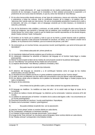 reducción y hasta eliminación. El auge incontenible de los medios audiovisuales, la comercialización
creciente de los mensajes, el gusto por lo inmediato y lo fácil, estaban provocando la expansión y el
predominio de una nueva clase de iletrados, lo que él y otros han llamado la ‘new illiteracy’.
2. En los años transcurridos desde entonces, el mal, lejos de contenerse y menos aún reducirse, ha llegado
a extenderse a todas las culturas. Ante la vociferante invasión de la imagen y la palabra viva, el
‘silencioso libro’ pierde cada vez más terreno. No solo la incontestable penetración invasora de la radio y
la televisión, del cine y la imagen, sino el desapego creciente por la letra impresa y la tendencia a
reducirla y eliminarla.
3. Uno de los fenómenos más notables y ominosos, en este sentido, es el auge de esta nueva forma de
narrar por imágenes, esa narración y mensaje casi sin palabras, que constituyen lo que en los Estados
Unidos llaman los ‘comic strips’ y para lo que ha habido que inventar equivalentes en las demás lenguas,
desde ‘tiradas cómicas’ hasta ‘muñequitos’.
4. El hombre se ha hecho por la palabra y todo lo que se ha hecho y puede hacerse está en palabras.
¿Qué destino aguarda a esta pavorosa humanidad sin escritura, sin letras, sin el misterio creador de la
palabra, sin la presencia de la metáfora, que es la esencia del pensar y del arte?
5. Ha comenzado ya, en muchas formas, ese pavoroso mundo ‘post-lingüístico, que sería la forma peor del
Apocalipsis’”.
1) Una síntesis adecuada del primer párrafo es:
A) Un importante intelectual francés sostiene que el hombre es un iletrado.
B) Un destacado intelectual ha advertido el deterioro del lenguaje en el hombre hasta llegar a niveles
preocupantes.
C) Steiner ha denunciado la labor de los medios de comunicación social en la pobreza del lenguaje.
D) Los "new illiteracy" son producto de los medios de comunicación.
E) La especie denominada "new illiteracy" prefiere lo inmediato y fácil.
2) Se puede resumir el párrafo dos indicando:
A) El deterioro del lenguaje es creciente y a él contribuyen factores como el auge de los medios
audiovisuales y el ocaso del libro.
B) La decadencia de la palabra escrita es un grave problema ocasionado por los "comics streps".
C) La radio, el cine y la televisión son los medios de comunicación a los que Steiner culpa del problema.
D) En los últimos veinte años el deterioro de la palabra ha decrecido hasta llegar a niveles propios de la
radio y la televisión.
E) Ninguno de los anteriores.
3) Una síntesis de los párrafos cuatro y cinco debe contener los siguientes elementos:
A) El lenguaje es metáfora / la metáfora es base del arte / al no existir esta se llega al ocaso de la
humanidad.
B) La cultura se realiza a través del lenguaje / su deterioro ya ha comenzado / estamos cercanos al fin del
mundo.
C) La palabra es esencial para el hombre / el destino de la cultura está ligado a ella / nos encontramos en
un mundo post-lingüístico.
D) Pavorosa humanidad sin escritura / mundo post-lingüístico / Apocalipsis.
E) Destino de la humanidad / misterio / post-lingüismo.
4) Se puede sintetizar el párrafo tres con la aseveración:
A) para los "comic streps" existe un nombre distinto en cada idioma.
B) los "muñequitos" constituyen un fenómeno narrativo.
C) en Estados Unidos existe el mensaje denominado "comic streps"
D) el auge de las "tiras cómicas" es muy lesivo para el lenguaje y tiene nombre distinto en cada idioma.
E) las "tiradas cómicas" corresponden a los Estados Unidos.
Lenguaje 14 Preuniversitario O’higgins 9
 