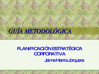 GUÍA METODOLÓGICA PLANIFICACIÓN ESTRATÉGICA CORPORATIVA Jaime Harris Jorquera 