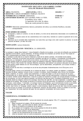 INSTITUCIÓN EDUCATIVA LUIS GABRIEL CASTRO
GUIA DE TRABAJO PEDAGÓGICO
AREA: FILOSOFÍA ASIGNATURA: ETICA GRADO: 11°
DOCENTE: CARLOS HUMBERTO PEDRAZA BLANCO
NOMBRE DE LA UNIDAD: AXIOLOGÍA UNIDAD: 5
CONTENIDOS BÁSICOS: LOS VALORES PARA LA VIDA. GUIA: 15
El problema de los valores.
La superación de la crisis de valores.
Hacia una escala personal de valores.
LOGRO: Relacionará planteamientos básicos y pensadores de la ética, sus corrientes filosóficas y escuelas
correspondientes.
INDICADORES DE LOGRO:
Comprende y explica el contexto, la crisis de valores y la crisis de las valoraciones relacionadas con el problema de
los valores.
Argumenta y propone acerca de las características de la nueva ética, teniendo en cuenta la superación de la crisis
de valores.
Reconoce que la sociedad debe implementar una nueva ética que tenga como valor supremo la persona, la escala
personal de valores y el valor de la vida.
MOTIVACIÓN: Lectura introductoria
CONTEXTUALIZACION TEMÁTICA: LA AXIOLOGÍA.
La axiología (< griego άξιος ['valioso'] + λόγος ['tratado']) o filosofía de los valores, es la rama de la filosofía que estudia la
naturaleza de los valores y juicios valorativos. El término axiología fue empleado por primera vez por Paul Laupie en
1902 y posteriormente por Eduard Von Hartman en 1908.
La axiología no sólo trata en su mayoría intelectual y moral de los valores positivos, sino también de los valores
negativos, analizando los principios que permiten considerar que algo es o no valioso, y considerando los fundamentos
de tal juicio. La investigación de una teoría de los valores ha encontrado una aplicación especial en la ética y en la
estética, ámbitos donde el concepto de valor posee una relevancia específica. Algunos filósofos como los alemanes
Heinrich Rickert o Max Scheler han realizado diferentes propuestas para elaborar una jerarquía adecuada de los valores.
En este sentido, puede hablarse de una ‘ética axiológica’, que fue desarrollada, principalmente, por el propio Scheler y
Nicolai Hartmann.
Desde el punto de vista ético, la axiología es una de las dos principales fundamentaciones de la Ética junto con la
deontología.
El estudio griego culmina con el desarrollo de un sistema de valores. Los valores pueden ser objetivos o subjetivos.
Ejemplos de valores objetivos incluyen el bien, la verdad o la belleza, siendo finalidades ellos mismos. Se consideran
valores subjetivos, en cambio, cuando estos representan un medio para llegar a un fin (en la mayoría de los casos
caracterizados por un deseo personal). Además, los valores pueden ser fijos (permanentes) o dinámicos (cambiantes).
Los valores también pueden diferenciarse a base de su grado de importancia y pueden ser conceptualizados en términos
de una jerarquía, en cuyo caso algunos poseerán una posición más alta que otros. El problema fundamental que se
desarrolla desde los orígenes mismos de la axiología, hacia fines del siglo XIX, es el de la objetividad o subjetividad de la
totalidad de los valores. Max Scheler se ubicará en la primera de las dos posiciones. El subjetivismo se opondrá, desde
el principio, a este enfoque. Y entenderá -a la antigua manera de Protágoras- que lo estrictamente humano es la medida
de todas las cosas, de lo que vale y de lo que no vale, y de la misma escala de valores, sin sustento en la realidad
exterior. Ayer mismo, en "Lenguaje, verdad y lógica", su obra temprana, dejará los juicios de valor fuera de toda cuestión,
en virtud de que no cumplen con el principio de verificación empírica. De esta manera, lo ético y lo estético no son más
que "expresiones" de la vida espiritual del sujeto. No una captación comprobable del mundo externo.
TALLER
COMPETENCIA INTERPRETATIVA
1. CONCEPTUALIZACIÓN: Lectura del material de consulta páginas 158 a 171 y respuestas a las siguientes
preguntas:
1.1. Mapa conceptual de la página 158 del material de consulta.
1.2. Según L. Rossi, ¿qué dice sobre los valores del amor y la persona?
1.3. ¿Cuál es el contexto en el problema de los valores?
1.4. En un párrafo de 10 renglones como mínimo explique la crisis de los valores.
1.5. ¿Qué sucede con la crisis de las valoraciones?
1.6. Con sus propias palabras explique el tema “Hacia una nueva ética”.
1.7. ¿Cuáles son las características de la nueva ética?
1.8. ¿Qué es necesario tener en cuenta al proponerse una escala de valores?
 