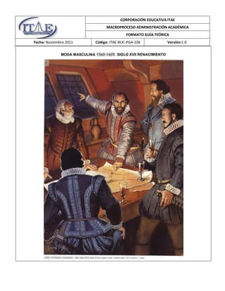 CORPORACIÓN EDUCATIVA ITAE
MACROPROCESO ADMINISTRACIÓN ACADÉMICA
FORMATO GUÍA TEÓRICA
Fecha: Noviembre 2011

Código: ITAE-BUC-PGA-106

MODA MASCULINA 1560-1605 SIGLO XVII RENACIMIENTO

Versión:1.0

 
