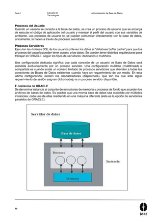 10
Guía 1 Escuela de
Tecnologías
Administración de Base de Datos
Procesos del Usuario
Cuando un usuario se conecta a la base de datos, se crea un proceso de usuario que se encarga
de ejecutar el código de aplicación del usuario y manejar el perfil del usuario con sus variables de
ambiente. Los procesos de usuario no se pueden comunicar directamente con la base de datos,
únicamente, lo hacen a través de procesos servidores.
Procesos Servidores
Ejecutan las órdenes SQL de los usuarios y llevan los datos al “database buffer cache” para que los
procesos del usuario puedan tener acceso a los datos. Se pueden tener distintas arquitecturas para
trabajar en ORACLE, según los tipos de servidores: dedicados o multihilos.
Una configuración dedicada significa que cada conexión de un usuario de Base de Datos será
atendida exclusivamente por un proceso servidor. Una configuración multihilo (multithread) o
compartida es cuando existe un número limitado de procesos servidores que atienden a todas las
conexiones de Bases de Datos existentes cuando haya un requerimiento de por medio. En esta
última configuración, existen los despachadores (dispatchers), que son los que ante algún
requerimiento de sesión asignan dicho trabajo a un proceso servidor disponible.
F. Instancia de ORACLE
Se denomina instancia al conjunto de estructuras de memoria y procesos de fondo que acceden los
archivos de bases de datos. Es posible que una misma base de datos sea accedida por múltiples
instancias; cada una de ellas residiendo en una máquina diferente (ésta es la opción de servidores
paralelos de ORACLE).
 