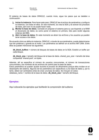11
Guía 1 Escuela de
Tecnologías
Administración de Base de Datos
El sistema de bases de datos ORACLE, cuando inicia, sigue los pasos que se detallan a
continuación:
1. Iniciar la instancia. Para hacer este paso, ORACLE lee el archivo de parámetros y configura
la instancia, con base en ellos. En ese momento, se crea la SGA y se activan los procesos
de base, pero aún no se puede hacer nada.
2. Montar la base de datos. Consiste en preparar el sistema para su uso trayendo a la RAM
el diccionario de datos; es como poner el sistema en primera, listo para recibir algunas
órdenes del DBA.
3. Abrir la base de datos. En este momento se abren los archivos y los usuarios ya pueden
tener acceso a los datos.
De acuerdo cómo se defina la instancia, ORACLE, a través de sus parámetros, puede determinarse
que tan poderoso y grande es el motor. Los parámetros se definen en el archivo INIT.ORA. Entre
ellos se pueden mencionar los siguientes:
db_block_buffers = número de bloques de bases de datos en la SGA. Existirá un buffer por
cada bloque.
db_block_size = tamaño del bloque de la base de datos. shared_poo_size = tamaño del área
compartida “shared pool”, en bytes.
Además, allí se especifica el número de usuarios concurrentes, el número de transacciones
concurrentes y los nombres de los archivos de control para la base de datos.
Estos parámetros se pueden ajustar durante el proceso de afinamiento porque ellos inciden en el
desempeño del sistema. Algunos de los parámetros son específicos a una base de datos y, por lo
tanto, deben ser cambiados antes de crear una base de datos. Se incluyen en estos:
database_name = nombre de la base de datos. db_block_size = tamaño del bloque.
Ejemplos:
Aquí colocarás los ejemplos que facilitarán la comprensión del subtema
 