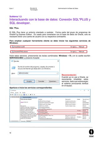 12
Guía 1 Escuela de
Tecnologías
Administración de Base de Datos
Subtema 1.2:
Interactuando con la base de datos: Conexión SQL*PLUS y
SQL developer.
SQL *Plus.
El SQL Plus tiene un entorno orientado a carácter. Forma parte del grupo de programas de
Oracle11g Express Edition. Es usado para conectarse con la base de datos de Oracle, solo es
necesario tener una cuenta de usuario con su respectiva contraseña.
Para emplear cualquier herramienta cliente se debe iniciar los siguientes servicios de
Windows:
Inicie estos servicios, presionando las teclas combinadas: Windows + R y en la casilla escribir:
SERVICES.MSC y presione Aceptar.
Apertura e inicie los servicios correspondientes:
Recomendación:
Cuando ya no use a Oracle, se
recomienda inhabilitar estos
servicios, dado que sobrecargan
al sistema provocando lentitud
en el equipo.
 