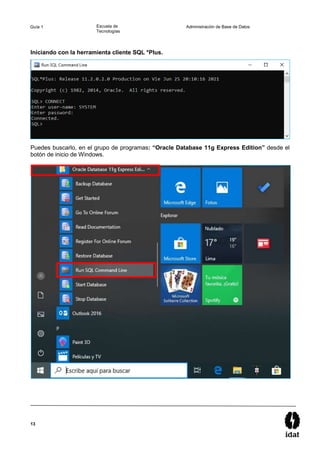 13
Guía 1 Escuela de
Tecnologías
Administración de Base de Datos
Iniciando con la herramienta cliente SQL *Plus.
Puedes buscarlo, en el grupo de programas: “Oracle Database 11g Express Edition” desde el
botón de inicio de Windows.
 