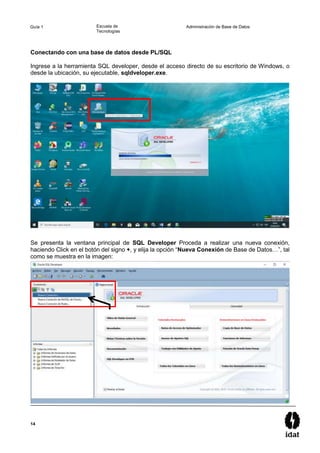 14
Guía 1 Escuela de
Tecnologías
Administración de Base de Datos
Conectando con una base de datos desde PL/SQL
Ingrese a la herramienta SQL developer, desde el acceso directo de su escritorio de Windows, o
desde la ubicación, su ejecutable, sqldveloper.exe.
Se presenta la ventana principal de SQL Developer Proceda a realizar una nueva conexión,
haciendo Click en el botón del signo +, y elija la opción “Nueva Conexión de Base de Datos…”, tal
como se muestra en la imagen:
 